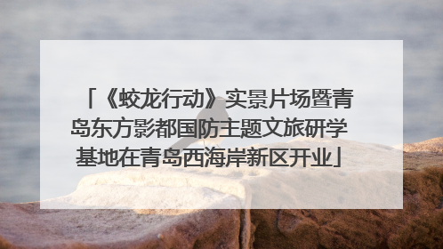 《蛟龙行动》实景片场暨青岛东方影都国防主题文旅研学基地在青岛西海岸新区开业