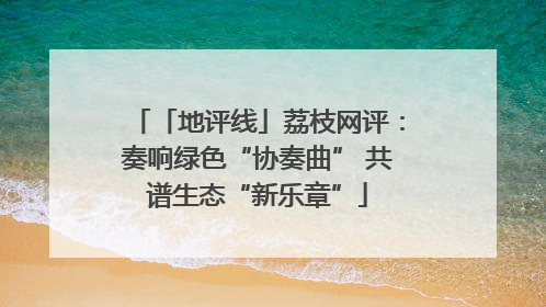 「地评线」荔枝网评:奏响绿色“协奏曲” 共谱生态“新乐章”