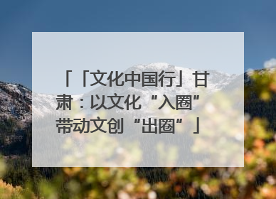 「文化中国行」甘肃：以文化“入圈”带动文创“出圈”