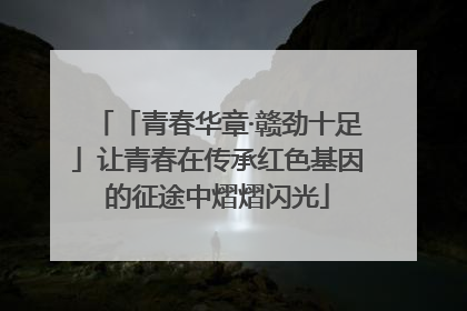 「青春华章·赣劲十足」让青春在传承红色基因的征途中熠熠闪光