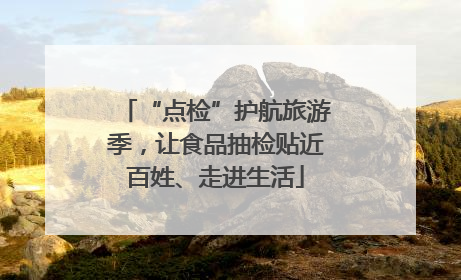 “点检”护航旅游季，让食品抽检贴近百姓、走进生活