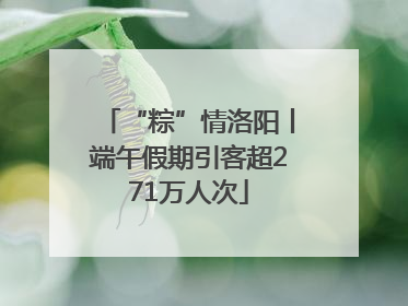 “粽”情洛阳丨端午假期引客超271万人次