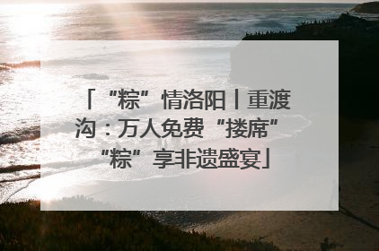 “粽”情洛阳丨重渡沟：万人免费“搂席” “粽”享非遗盛宴