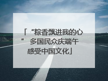 “粽香飘进我的心” 多国民众庆端午感受中国文化