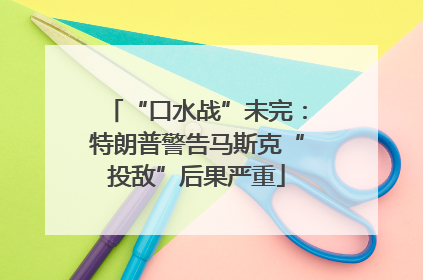 “口水战”未完：特朗普警告马斯克“投敌”后果严重