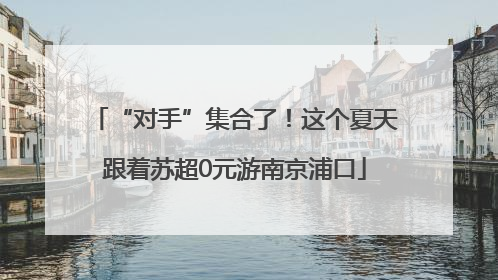“对手”集合了！这个夏天跟着苏超0元游南京浦口