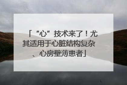 “心”技术来了！尤其适用于心脏结构复杂、心房壁薄患者