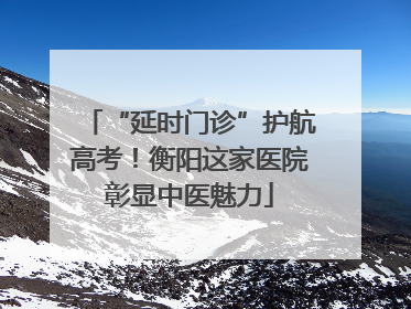 “延时门诊”护航高考！衡阳这家医院彰显中医魅力