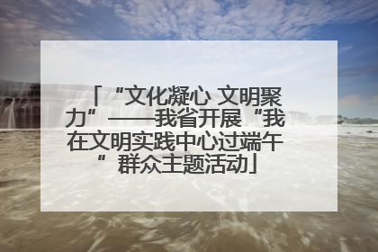 “文化凝心 文明聚力”——我省开展“我在文明实践中心过端午”群众主题活动