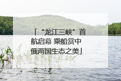 “龙江三峡”首航启幕 乘船赏中俄两国生态之美