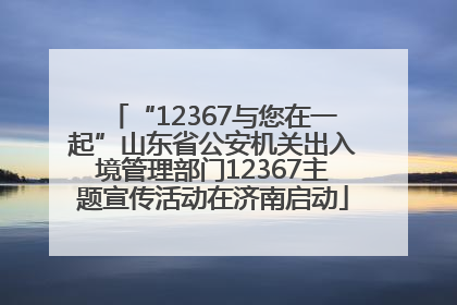 “12367与您在一起”山东省公安机关出入境管理部门12367主题宣传活动在济南启动