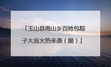 玉山县南山乡百姓包粽子大赛火热来袭（图）