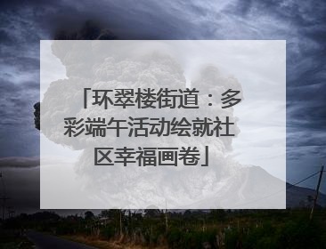 环翠楼街道：多彩端午活动绘就社区幸福画卷