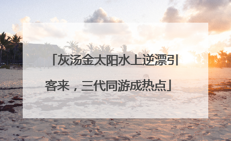 灰汤金太阳水上逆漂引客来，三代同游成热点