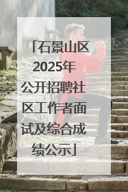 石景山区2025年公开招聘社区工作者面试及综合成绩公示