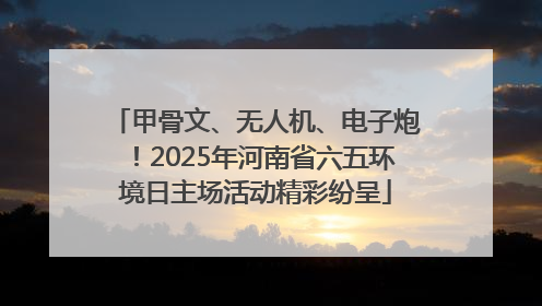 甲骨文、无人机、电子炮！2025年河南省六五环境日主场活动精彩纷呈