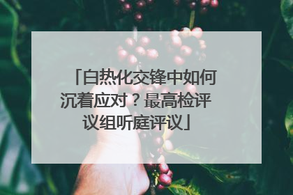 白热化交锋中如何沉着应对？最高检评议组听庭评议