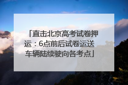 直击北京高考试卷押运：6点前后试卷运送车辆陆续驶向各考点