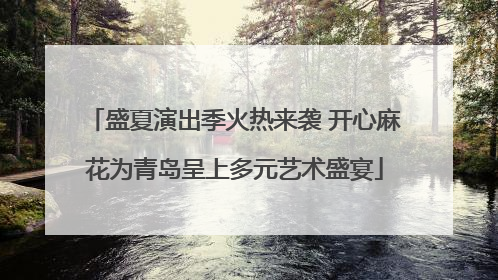 盛夏演出季火热来袭 开心麻花为青岛呈上多元艺术盛宴