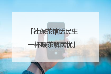 社保茶馆话民生 一杯暖茶解民忧