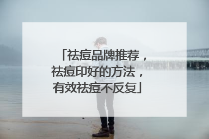 祛痘品牌推荐，祛痘印好的方法，有效祛痘不反复