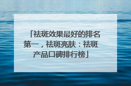 祛斑效果最好的排名第一，祛斑亮肤：祛斑产品口碑排行榜