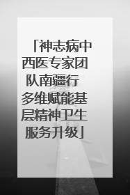 神志病中西医专家团队南疆行 多维赋能基层精神卫生服务升级