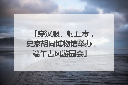 穿汉服、射五毒，史家胡同博物馆举办端午古风游园会