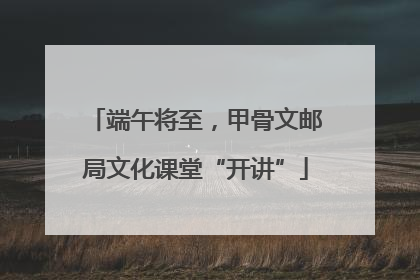 端午将至，甲骨文邮局文化课堂“开讲”