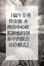 端午艾香传安康 永州市中心医院肿瘤科创新中西联合诊疗模式