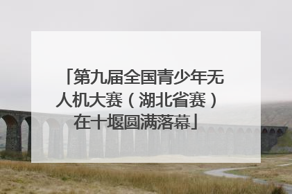 第九届全国青少年无人机大赛（湖北省赛）在十堰圆满落幕