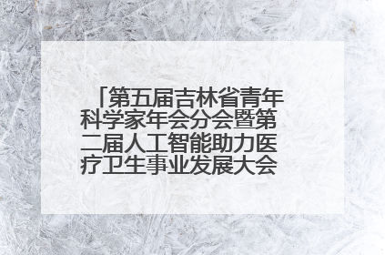第五届吉林省青年科学家年会分会暨第二届人工智能助力医疗卫生事业发展大会在长春召开