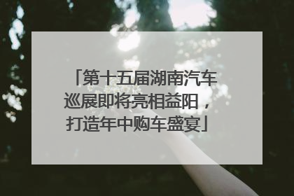 第十五届湖南汽车巡展即将亮相益阳，打造年中购车盛宴