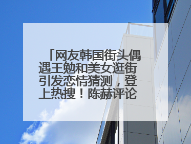 网友韩国街头偶遇王勉和美女逛街引发恋情猜测，登上热搜！陈赫评论区贴脸开大：你和谁逛街？我也想知道