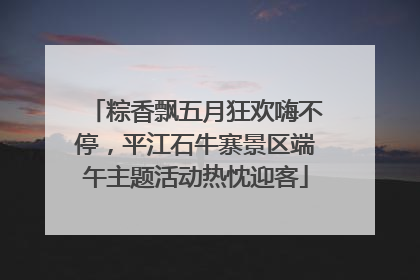 粽香飘五月狂欢嗨不停，平江石牛寨景区端午主题活动热忱迎客