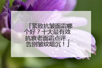 紧致抗皱面霜哪个好？十大最有效抗衰老面霜点评，告别皱纹暗沉！