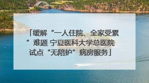 缓解“一人住院、全家受累”难题 宁夏医科大学总医院试点“无陪护”病房服务