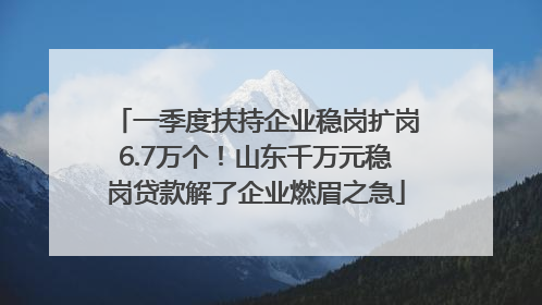 一季度扶持企业稳岗扩岗6.7万个!山东千万元稳岗贷款解了企业燃眉之急