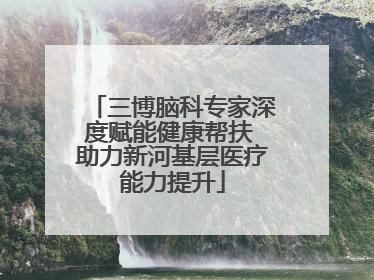 三博脑科专家深度赋能健康帮扶 助力新河基层医疗能力提升
