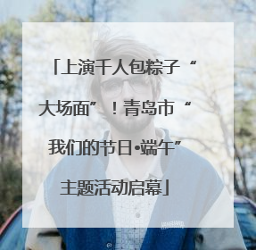 上演千人包粽子“大场面”！青岛市“我们的节日•端午”主题活动启幕