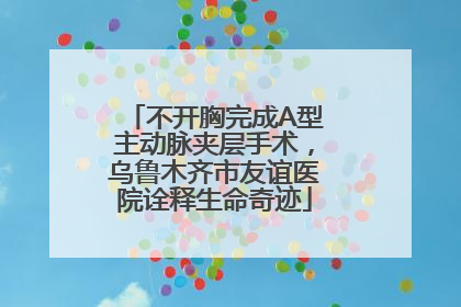 不开胸完成A型主动脉夹层手术，乌鲁木齐市友谊医院诠释生命奇迹