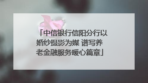 中信银行信阳分行以婚纱摄影为媒 谱写养老金融服务暖心篇章