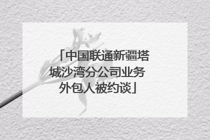 中国联通新疆塔城沙湾分公司业务外包人被约谈