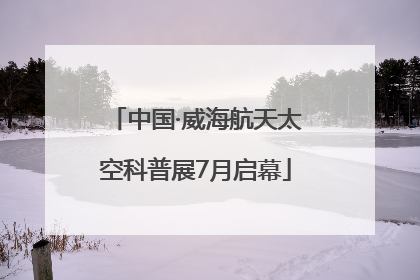 中国·威海航天太空科普展7月启幕