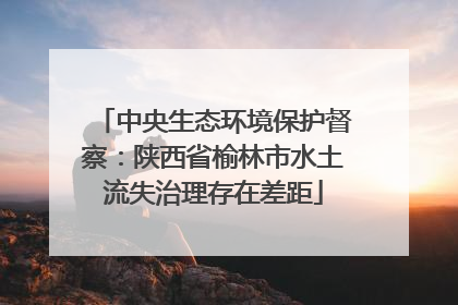 中央生态环境保护督察：陕西省榆林市水土流失治理存在差距