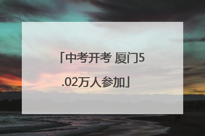 中考开考 厦门5.02万人参加