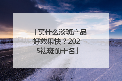买什么淡斑产品好效果快？2025祛斑前十名