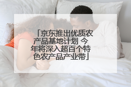 京东推出优质农产品基地计划 今年将深入超百个特色农产品产业带