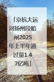 京杭大运河扬州段船闸2025年上半年通过量1.47亿吨