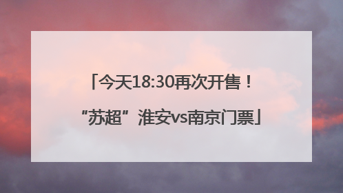 今天18:30再次开售！“苏超”淮安vs南京门票